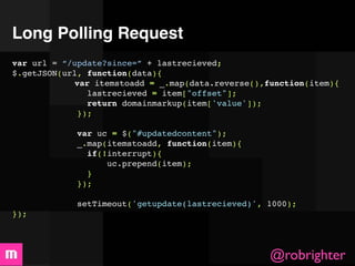 Long Polling Request
var url = “/update?since=” + lastrecieved;
$.getJSON(url, function(data){

 
 
       var itemstoadd = _.map(data.reverse(),function(item){

 
 
 
        lastrecieved = item["offset"];

 
 
 
        return domainmarkup(item['value']);

 
 
 
      });
 

 
 
 
      var uc = $("#updatedcontent");

 
 
 
      _.map(itemstoadd, function(item){

 
 
 
        if(!interrupt){

 
 
 
            uc.prepend(item);

 
 
 
        }

 
 
 
      });

 
 
 
             setTimeout('getupdate(lastrecieved)', 1000);
});




                                                   @robrighter
 