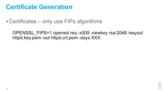  Certificates – only use FIPs algorithms
15
Certificate Generation
OPENSSL_FIPS=1 openssl req -x509 -newkey rsa:2048 -keyout
httpd.key.pem -out httpd.crt.pem -days XXX
 