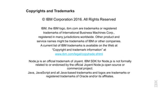 Copyrights and Trademarks
© IBM Corporation 2016. All Rights Reserved
IBM, the IBM logo, ibm.com are trademarks or registered
trademarks of International Business Machines Corp.,
registered in many jurisdictions worldwide. Other product and
service names might be trademarks of IBM or other companies.
A current list of IBM trademarks is available on the Web at
“Copyright and trademark information” at
www.ibm.com/legal/copytrade.shtml
Node.js is an official trademark of Joyent. IBM SDK for Node.js is not formally
related to or endorsed by the official Joyent Node.js open source or
commercial project.
Java, JavaScript and all Java-based trademarks and logos are trademarks or
registered trademarks of Oracle and/or its affiliates.
 