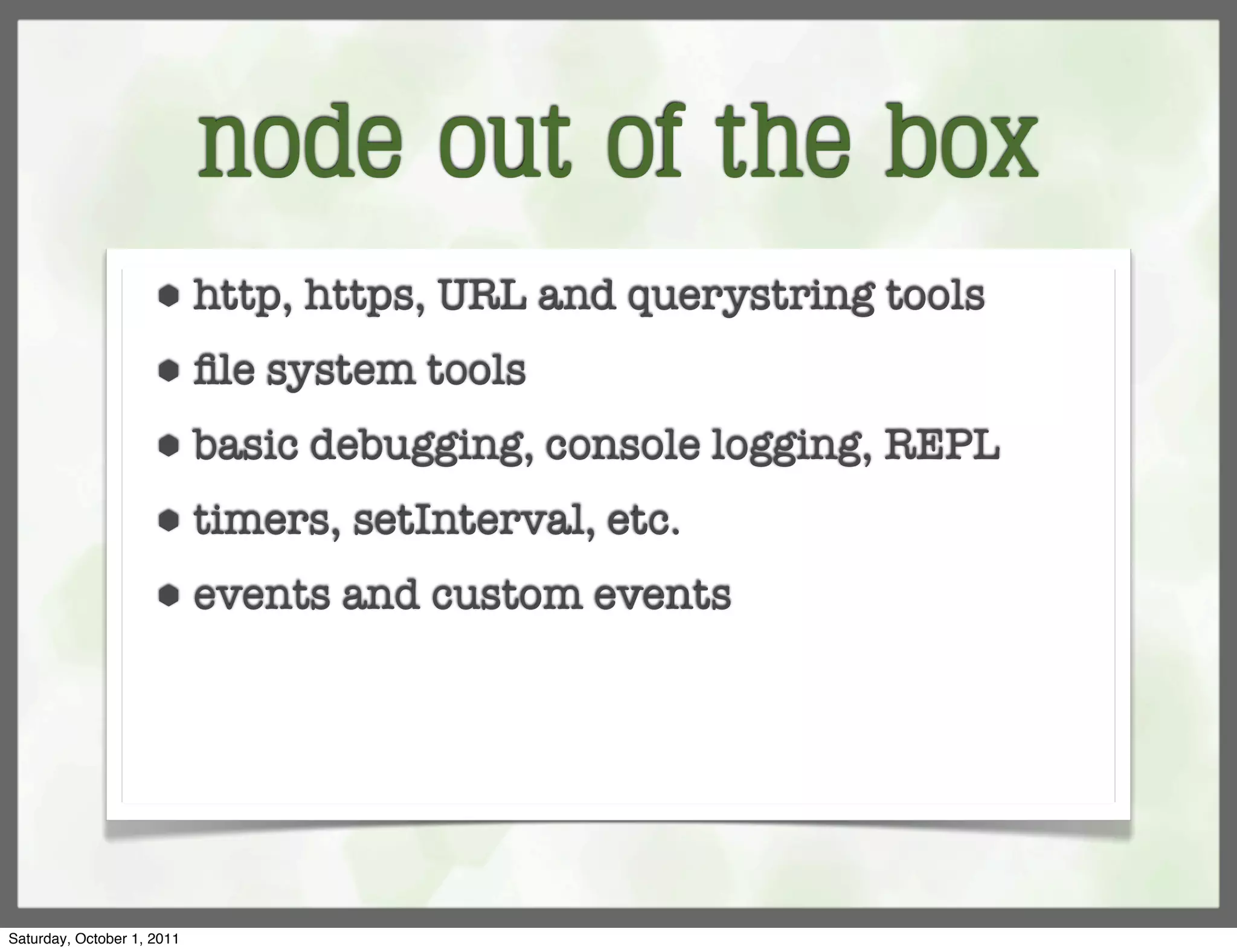 node out of the box
                     ⬢      http, https, URL and querystring tools
                     ⬢      ﬁle system tools
                     ⬢      basic debugging, console logging, REPL
                     ⬢      timers, setInterval, etc.
                     ⬢      events and custom events




Saturday, October 1, 2011
 