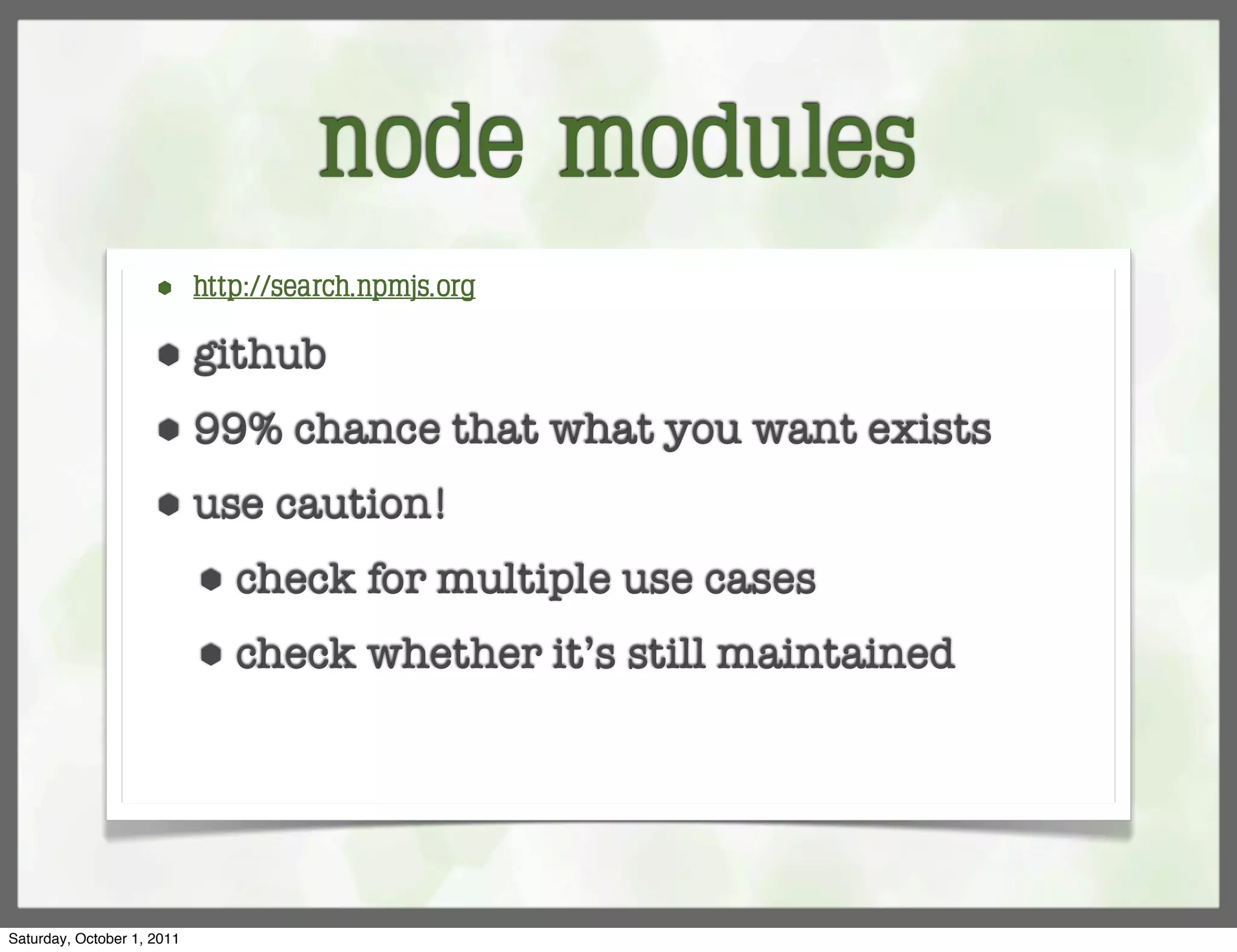node modules
                     ⬢      http://search.npmjs.org

                     ⬢      github
                     ⬢      99% chance that what you want exists
                     ⬢      use caution!
                            ⬢   check for multiple use cases
                            ⬢   check whether it’s still maintained




Saturday, October 1, 2011
 
