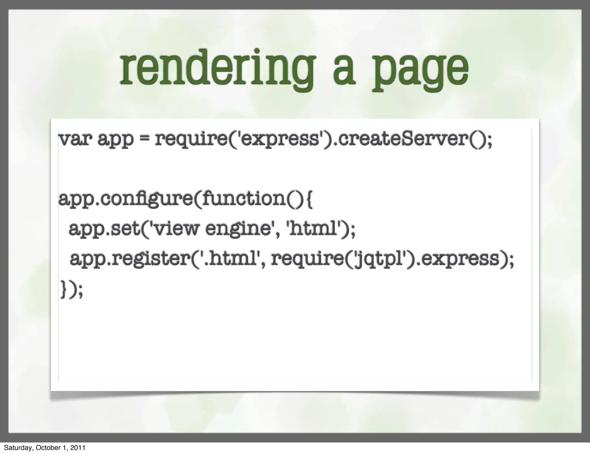 rendering a page
                var app = require('express').createServer();

                app.conﬁgure(function(){
                 app.set('view engine', 'html');
                 app.register('.html', require('jqtpl').express);
                });




Saturday, October 1, 2011
 