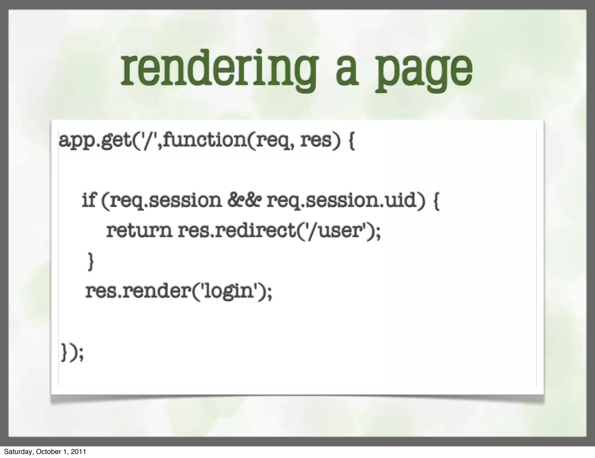 rendering a page
                app.get('/',function(req, res) {
                	
                  if (req.session && req.session.uid) {
                	     return res.redirect('/user');
                	 }
                	 res.render('login');

                });



Saturday, October 1, 2011
 