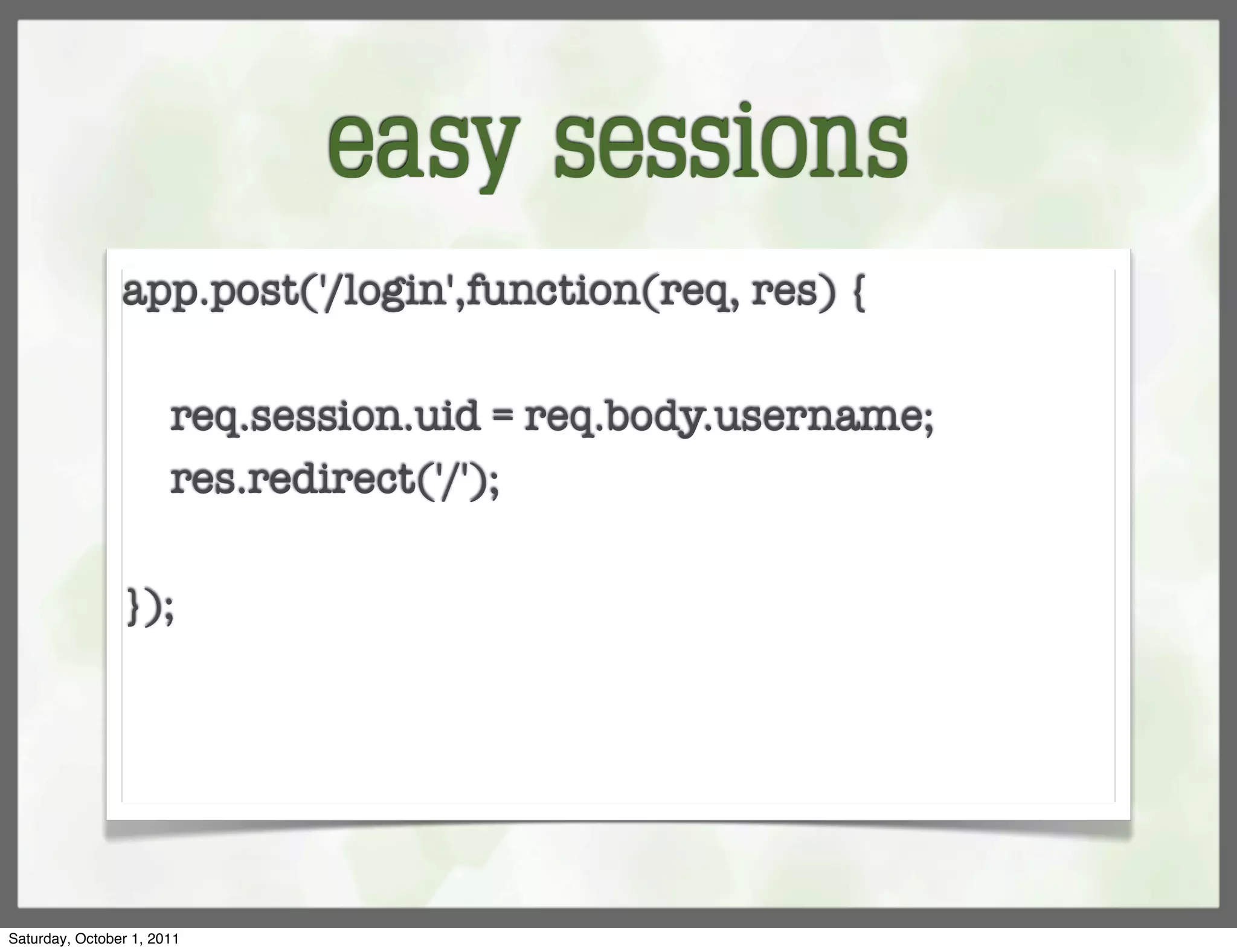 easy sessions
                app.post('/login',function(req, res) {
                	
                  req.session.uid = req.body.username;
                  res.redirect('/');

                });




Saturday, October 1, 2011
 