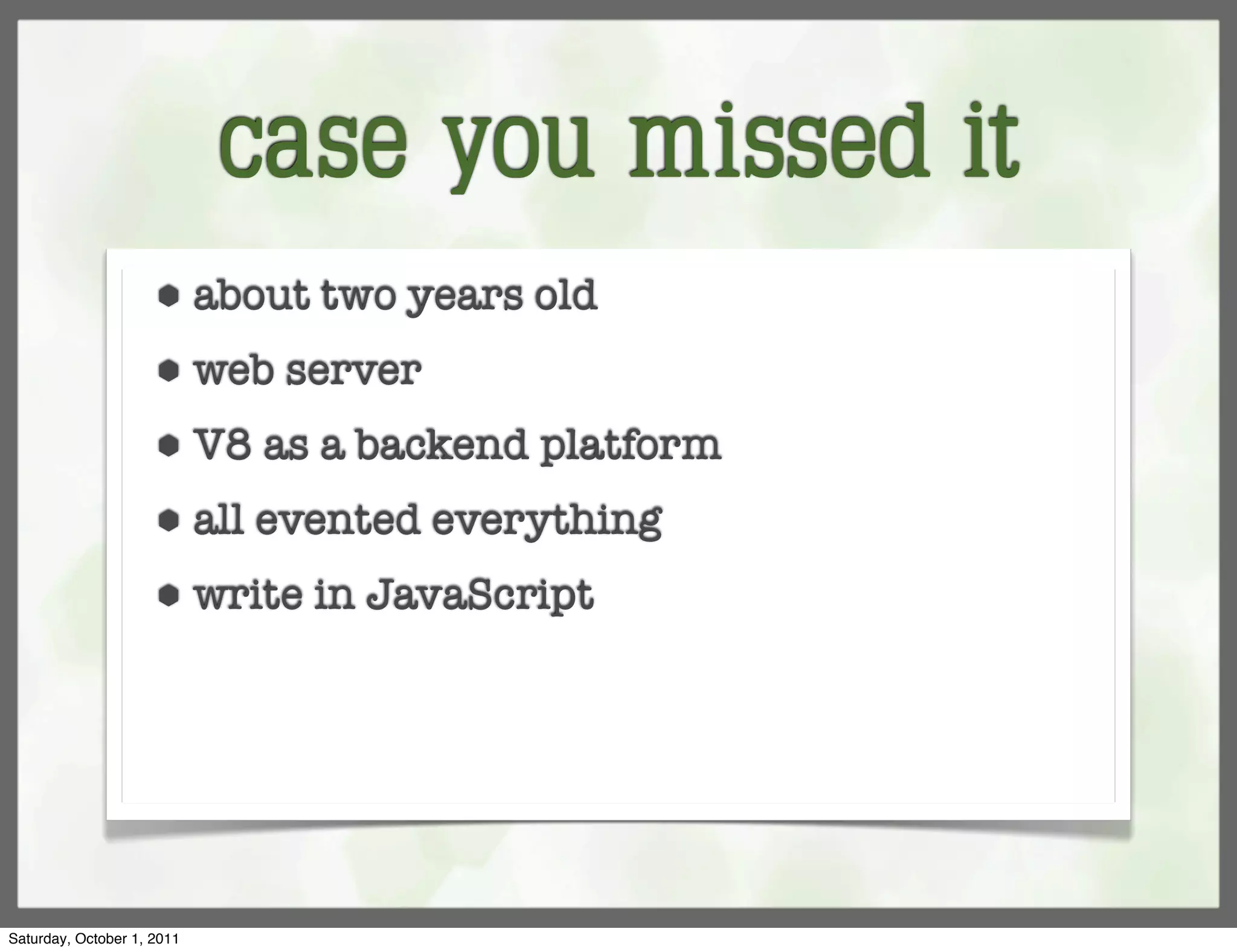 case you missed it
                     ⬢      about two years old
                     ⬢      web server
                     ⬢      V8 as a backend platform
                     ⬢      all evented everything
                     ⬢      write in JavaScript




Saturday, October 1, 2011
 