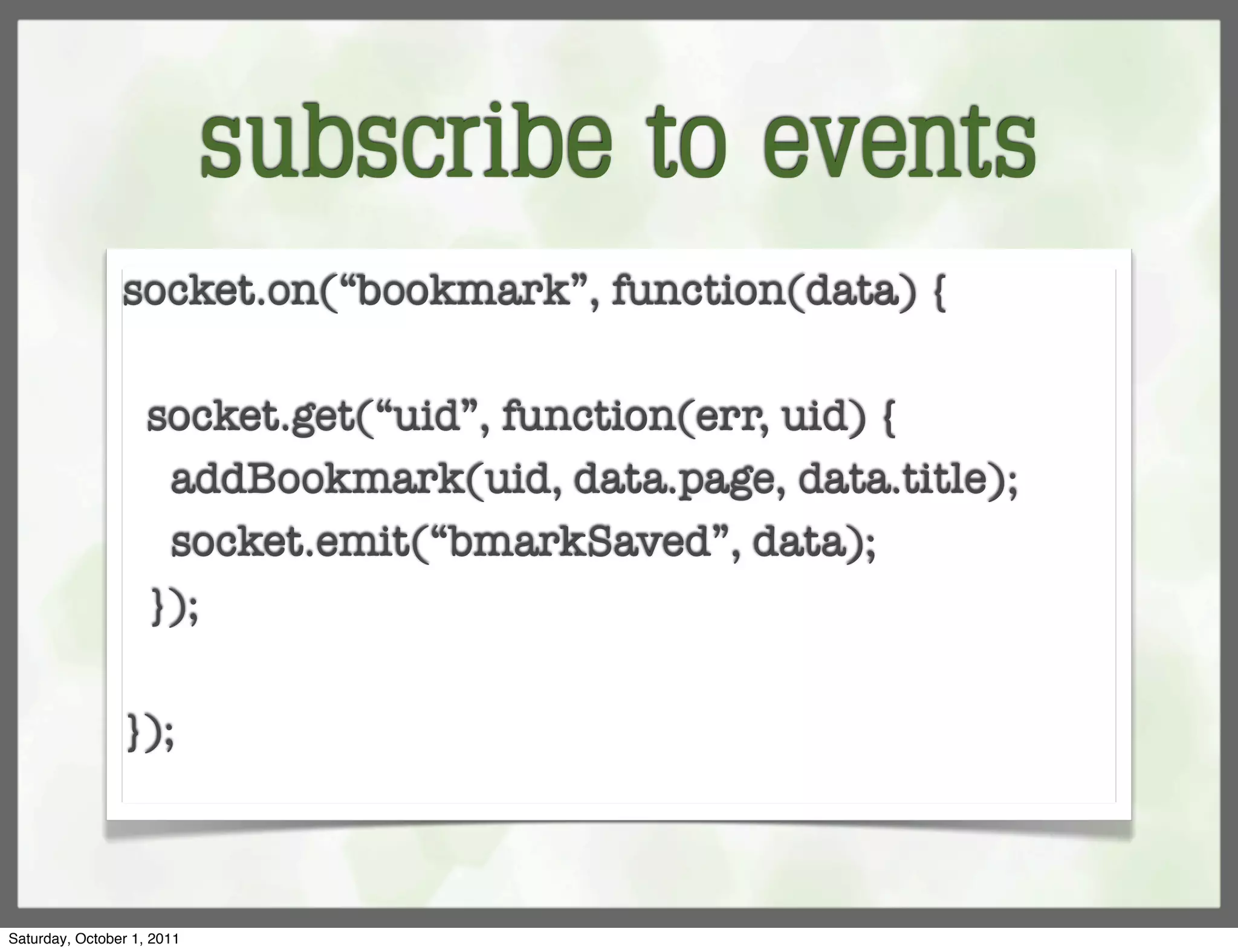 subscribe to events
                socket.on(“bookmark”, function(data) {

                    socket.get(“uid”, function(err, uid) {
                     addBookmark(uid, data.page, data.title);
                     socket.emit(“bmarkSaved”, data);
                    });

                });



Saturday, October 1, 2011
 