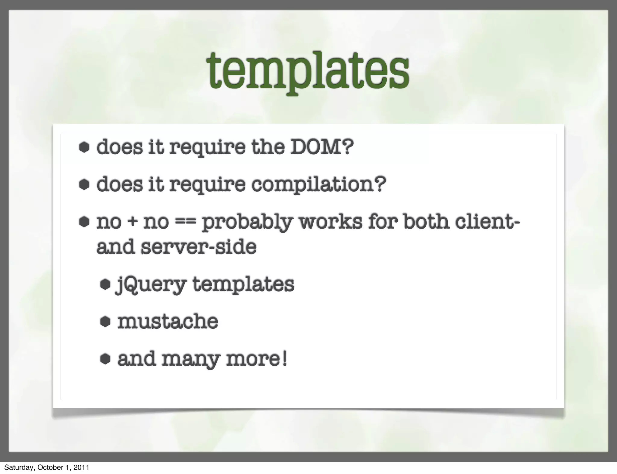 templates
                     ⬢      does it require the DOM?
                     ⬢      does it require compilation?
                     ⬢      no + no == probably works for both client-
                            and server-side
                            ⬢   jQuery templates
                            ⬢   mustache
                            ⬢   and many more!



Saturday, October 1, 2011
 