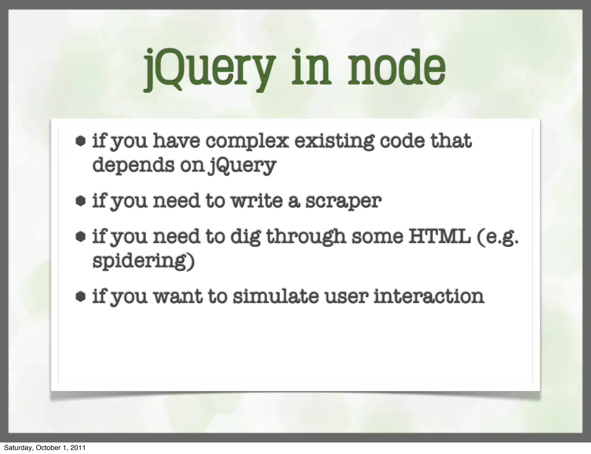 jQuery in node
                     ⬢      if you have complex existing code that
                            depends on jQuery
                     ⬢      if you need to write a scraper
                     ⬢      if you need to dig through some HTML (e.g.
                            spidering)
                     ⬢      if you want to simulate user interaction




Saturday, October 1, 2011
 