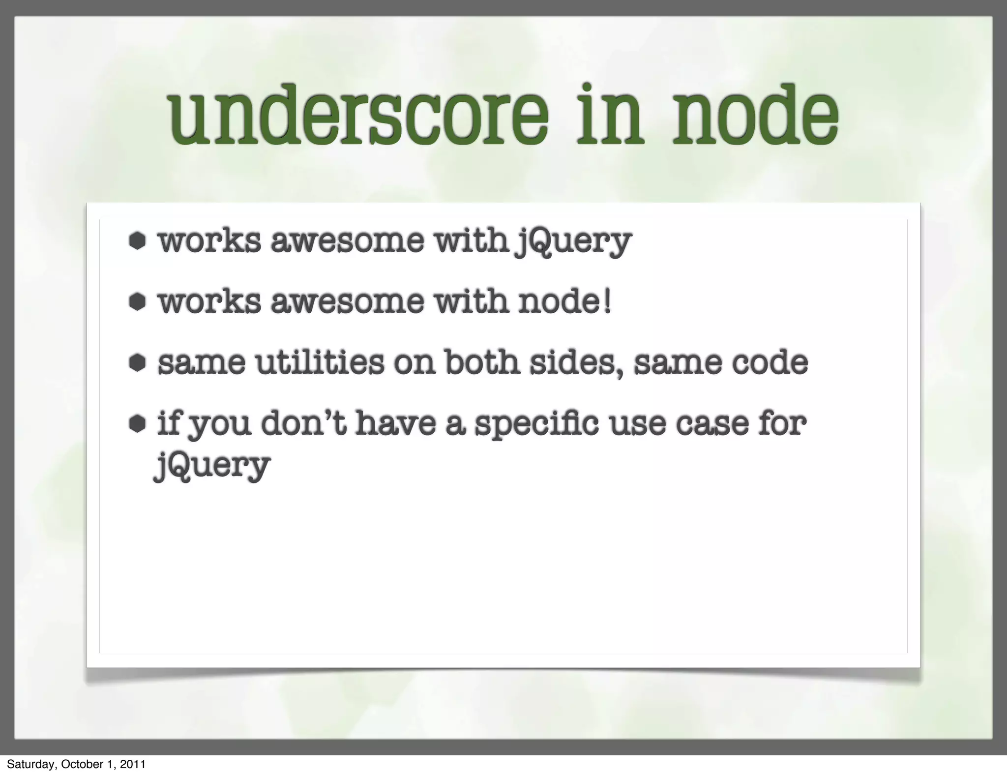 underscore in node
                     ⬢      works awesome with jQuery
                     ⬢      works awesome with node!
                     ⬢      same utilities on both sides, same code
                     ⬢      if you don’t have a speciﬁc use case for
                            jQuery




Saturday, October 1, 2011
 
