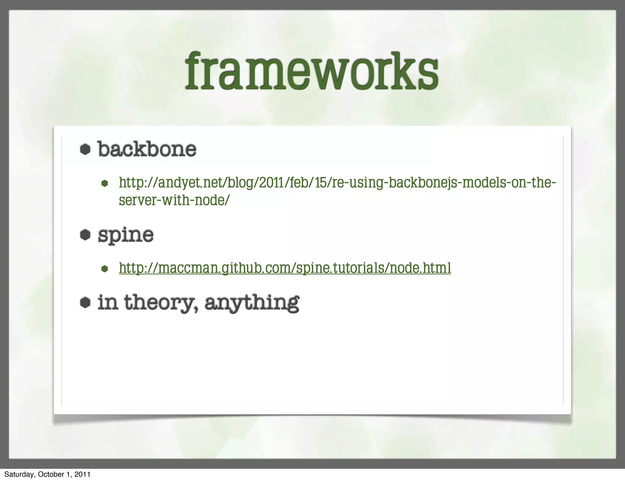 frameworks
                     ⬢      backbone
                            ⬢   http://andyet.net/blog/2011/feb/15/re-using-backbonejs-models-on-the-
                                server-with-node/

                     ⬢      spine
                            ⬢   http://maccman.github.com/spine.tutorials/node.html

                     ⬢      in theory, anything




Saturday, October 1, 2011
 