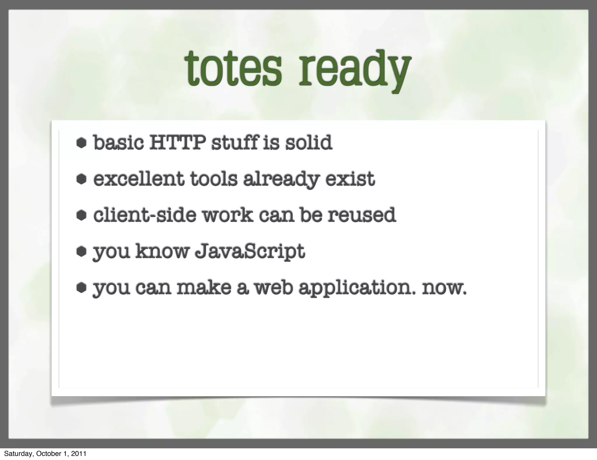 totes ready
                     ⬢      basic HTTP stuff is solid
                     ⬢      excellent tools already exist
                     ⬢      client-side work can be reused
                     ⬢      you know JavaScript
                     ⬢      you can make a web application. now.




Saturday, October 1, 2011
 