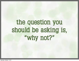 the question you
                            should be asking is,
                                 “why not?”


Saturday, October 1, 2011
 