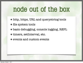 node out of the box
                     ⬢      http, https, URL and querystring tools
                     ⬢      ﬁle system tools
                     ⬢      basic debugging, console logging, REPL
                     ⬢      timers, setInterval, etc.
                     ⬢      events and custom events




Saturday, October 1, 2011
 