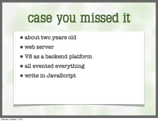 case you missed it
                     ⬢      about two years old
                     ⬢      web server
                     ⬢      V8 as a backend platform
                     ⬢      all evented everything
                     ⬢      write in JavaScript




Saturday, October 1, 2011
 