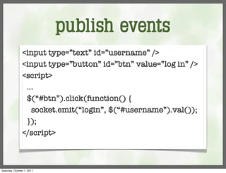 publish events
                <input type=”text” id=”username” />
                <input type=”button” id=”btn” value=”log in” />
                <script>
                 ...
                 $(“#btn”).click(function() {
                   socket.emit(“login”, $(“#username”).val());
                 });
                </script>



Saturday, October 1, 2011
 