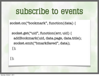 subscribe to events
                socket.on(“bookmark”, function(data) {

                    socket.get(“uid”, function(err, uid) {
                     addBookmark(uid, data.page, data.title);
                     socket.emit(“bmarkSaved”, data);
                    });

                });



Saturday, October 1, 2011
 