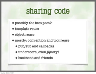 sharing code
                     ⬢      possibly the best part?
                     ⬢      template reuse
                     ⬢      object reuse
                     ⬢      mostly: convention and tool reuse
                            ⬢   pub/sub and callbacks
                            ⬢   underscore, even jQuery!
                            ⬢   backbone and friends



Saturday, October 1, 2011
 