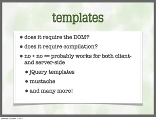 templates
                     ⬢      does it require the DOM?
                     ⬢      does it require compilation?
                     ⬢      no + no == probably works for both client-
                            and server-side
                            ⬢   jQuery templates
                            ⬢   mustache
                            ⬢   and many more!



Saturday, October 1, 2011
 