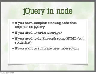 jQuery in node
                     ⬢      if you have complex existing code that
                            depends on jQuery
                     ⬢      if you need to write a scraper
                     ⬢      if you need to dig through some HTML (e.g.
                            spidering)
                     ⬢      if you want to simulate user interaction




Saturday, October 1, 2011
 
