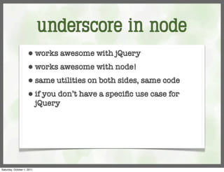 underscore in node
                     ⬢      works awesome with jQuery
                     ⬢      works awesome with node!
                     ⬢      same utilities on both sides, same code
                     ⬢      if you don’t have a speciﬁc use case for
                            jQuery




Saturday, October 1, 2011
 
