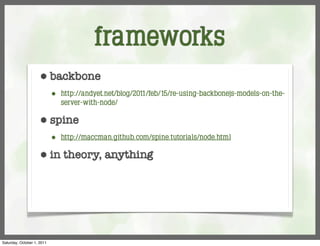 frameworks
                     ⬢      backbone
                            ⬢   http://andyet.net/blog/2011/feb/15/re-using-backbonejs-models-on-the-
                                server-with-node/

                     ⬢      spine
                            ⬢   http://maccman.github.com/spine.tutorials/node.html

                     ⬢      in theory, anything




Saturday, October 1, 2011
 