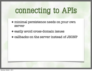 connecting to APIs
                     ⬢      minimal persistence needs on your own
                            server
                     ⬢      easily avoid cross-domain issues
                     ⬢      callbacks on the server instead of JSONP




Saturday, October 1, 2011
 