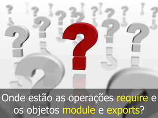 Onde estão as operações require e
os objetos module e exports?
 