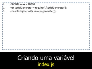 Criando uma variável
index.js
1. GLOBAL.max	
  =	
  10000;	
  
2. var	
  serialGenerator	
  =	
  require('./serialGenerator');	
  
3. console.log(serialGenerator.generate());
 