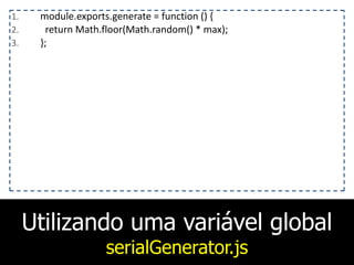 Utilizando uma variável global
serialGenerator.js
1. module.exports.generate	
  =	
  function	
  ()	
  {	
  
2. 	
  	
  return	
  Math.floor(Math.random()	
  *	
  max);	
  
3. };
 