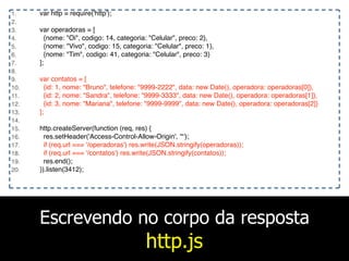Escrevendo no corpo da resposta
http.js
1. var http = require('http');
2.
3. var operadoras = [
4. {nome: "Oi", codigo: 14, categoria: "Celular", preco: 2},
5. {nome: "Vivo", codigo: 15, categoria: "Celular", preco: 1},
6. {nome: "Tim", codigo: 41, categoria: "Celular", preco: 3}
7. ];
8.
9. var contatos = [
10. {id: 1, nome: "Bruno", telefone: "9999-2222", data: new Date(), operadora: operadoras[0]},
11. {id: 2, nome: "Sandra", telefone: "9999-3333", data: new Date(), operadora: operadoras[1]},
12. {id: 3, nome: "Mariana", telefone: "9999-9999", data: new Date(), operadora: operadoras[2]}
13. ];
14.
15. http.createServer(function (req, res) {
16. res.setHeader('Access-Control-Allow-Origin', '*');
17. if (req.url === '/operadoras') res.write(JSON.stringify(operadoras));
18. if (req.url === '/contatos') res.write(JSON.stringify(contatos));
19. res.end();
20. }).listen(3412);
 