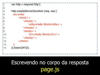 Escrevendo no corpo da resposta
page.js
1. var http = require('http');
2.
3. http.createServer(function (req, res) {
4. res.write(
5. '<html>' +
6. '<head>' +
7. '<title>Hello World</title>' +
8. '</head>' +
9. '<body>' +
10. '<h1>Hello World</h1>' +
11. '</body>' +
12. '</html>'
13. );
14. }).listen(3412);
 