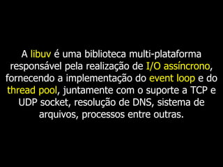 A libuv é uma biblioteca multi-plataforma
responsável pela realização de I/O assíncrono,
fornecendo a implementação do event loop e do
thread pool, juntamente com o suporte a TCP e
UDP socket, resolução de DNS, sistema de
arquivos, processos entre outras.
 
