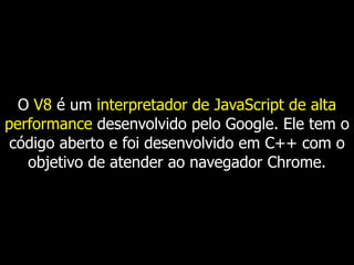 O V8 é um interpretador de JavaScript de alta
performance desenvolvido pelo Google. Ele tem o
código aberto e foi desenvolvido em C++ com o
objetivo de atender ao navegador Chrome.
 