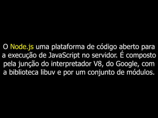 O Node.js uma plataforma de código aberto para
a execução de JavaScript no servidor. É composto
pela junção do interpretador V8, do Google, com
a biblioteca libuv e por um conjunto de módulos.
 