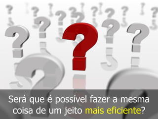 Será que é possível fazer a mesma
coisa de um jeito mais eficiente?
 