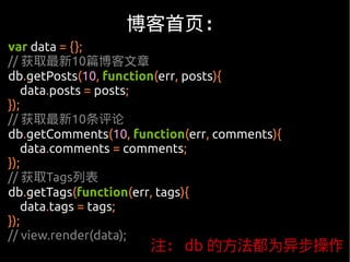 博客首页：
var data = {};
// 获取最新10篇博客文章
db.getPosts(10, function(err, posts){
    data.posts = posts;
});
// 获取最新10条评论
db.getComments(10, function(err, comments){
    data.comments = comments;
});
// 获取Tags列表
db.getTags(function(err, tags){
    data.tags = tags;
});
// view.render(data);
                      注： db 的方法都为异步操作
 