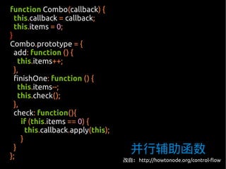 function Combo(callback) {
  this.callback = callback;
  this.items = 0;
}
Combo.prototype = {
  add: function () {
    this.items++;
  },
  finishOne: function () {
    this.items--;
    this.check();
  },
  check: function(){
     if (this.items == 0) {
       this.callback.apply(this);
     }

};
  }                                   并行辅助函数
                                    改自： http://howtonode.org/control-flow
 