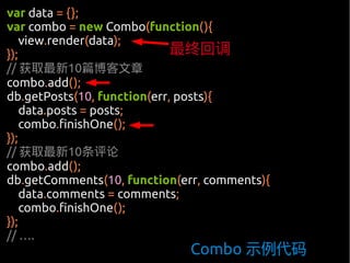 var data = {};
var combo = new Combo(function(){
    view.render(data);
});                          最终回调
// 获取最新10篇博客文章
combo.add();
db.getPosts(10, function(err, posts){
    data.posts = posts;
    combo.finishOne();
});
// 获取最新10条评论
combo.add();
db.getComments(10, function(err, comments){
    data.comments = comments;
    combo.finishOne();
});
// ….
                              Combo 示例代码
 