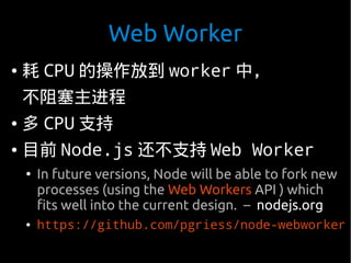 Web Worker
●   耗 CPU 的操作放到 worker 中，
    不阻塞主进程
●   多 CPU 支持
●   目前 Node.js 还不支持 Web Worker
    ●
        In future versions, Node will be able to fork new
        processes (using the Web Workers API ) which
        fits well into the current design. – nodejs.org
    ●   https://github.com/pgriess/node-webworker
 