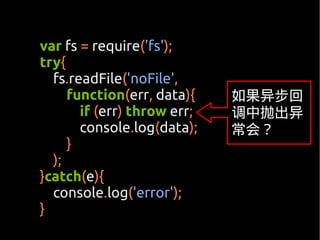var fs = require('fs');
try{
  fs.readFile('noFile',
     function(err, data){    如果异步回
       if (err) throw err;   调中抛出异
       console.log(data);    常会？
     }
  );
}catch(e){
  console.log('error');
}
 