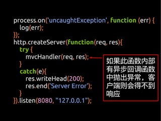 process.on('uncaughtException', function (err) {
    log(err);
});
http.createServer(function(req, res){
    try {
      mvcHandler(req, res);
    }                          如果此函数内部
    catch(e){                  有异步回调函数
      res.writeHead(200);      中抛出异常，客
      res.end('Server Error'); 户端则会得不到
    }                          响应
}).listen(8080, "127.0.0.1");
 