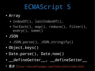 ECMAScript 5
●   Array
    ●   indexOf(), lastIndexOf(),
    ●   forEach(), map(), reduce(), filter(),
        every(), some()
●   JSON
    ●   JSON.parse(), JSON.stringify()
●   Object.keys()
●   Date.parse(), Date.now()
●   __defineGetter__, __defineSetter__
●
    更多 :http://davidflanagan.com/Talks/es5/slides.html
 