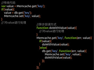 //传统代码
var value = Memcache.get('key');
if(!value){
   value = db.get('key');
   Memcache.set('key', value);
}
// 对value进行处理
                           //异步回调方式
                           function doWithValue(value){
                               // 对value进行处理
                           }
                           Memcache.get('key', function(err, value){
                               if(value){
                                  doWithValue(value);
                               }else{
                                  db.get('key', function(err, value){
                                      Memcache.set('key', value);
                                      doWithValue(value);
                                  });
                               }
                           });
 