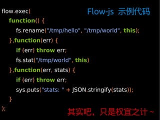 flow.exec(                         Flow-js 示例代码
     function() {
         fs.rename("/tmp/hello", "/tmp/world", this);
     },function(err) {
         if (err) throw err;
         fs.stat("/tmp/world", this)
     },function(err, stats) {
         if (err) throw err;
         sys.puts("stats: " + JSON.stringify(stats));
     }
);
                               其实吧，只是权宜之计～
 