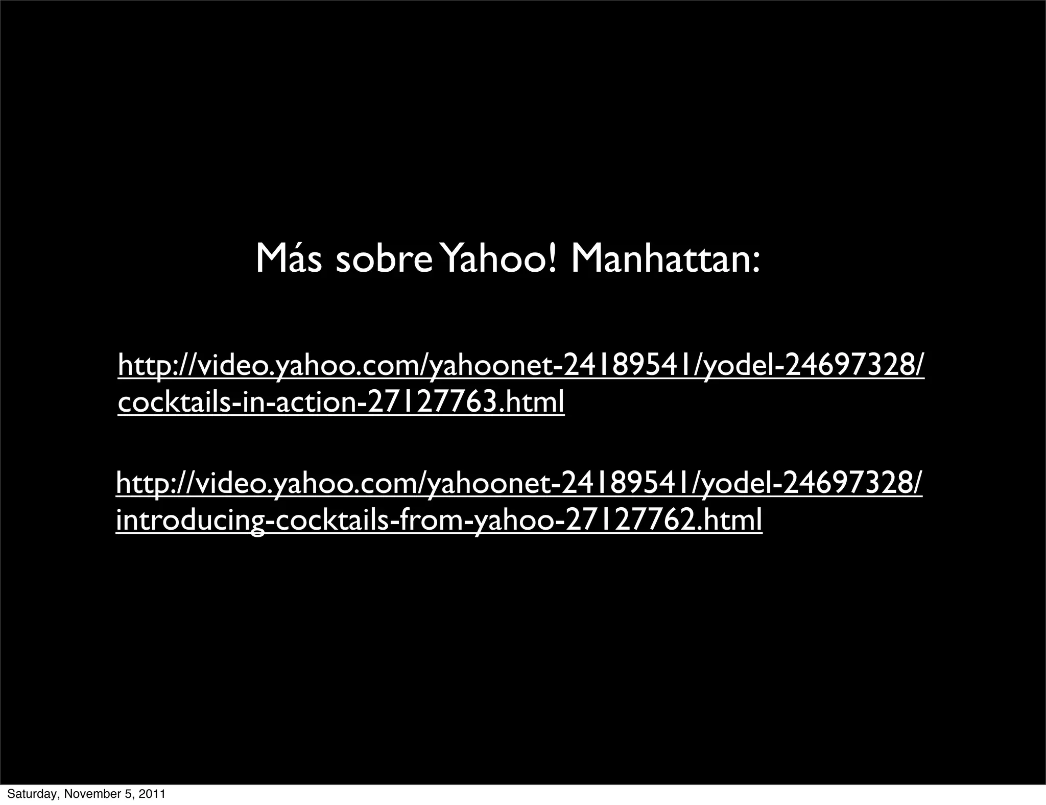 Más sobre Yahoo! Manhattan:

                  http://video.yahoo.com/yahoonet-24189541/yodel-24697328/
                  cocktails-in-action-27127763.html

                 http://video.yahoo.com/yahoonet-24189541/yodel-24697328/
                 introducing-cocktails-from-yahoo-27127762.html




Saturday, November 5, 2011
 