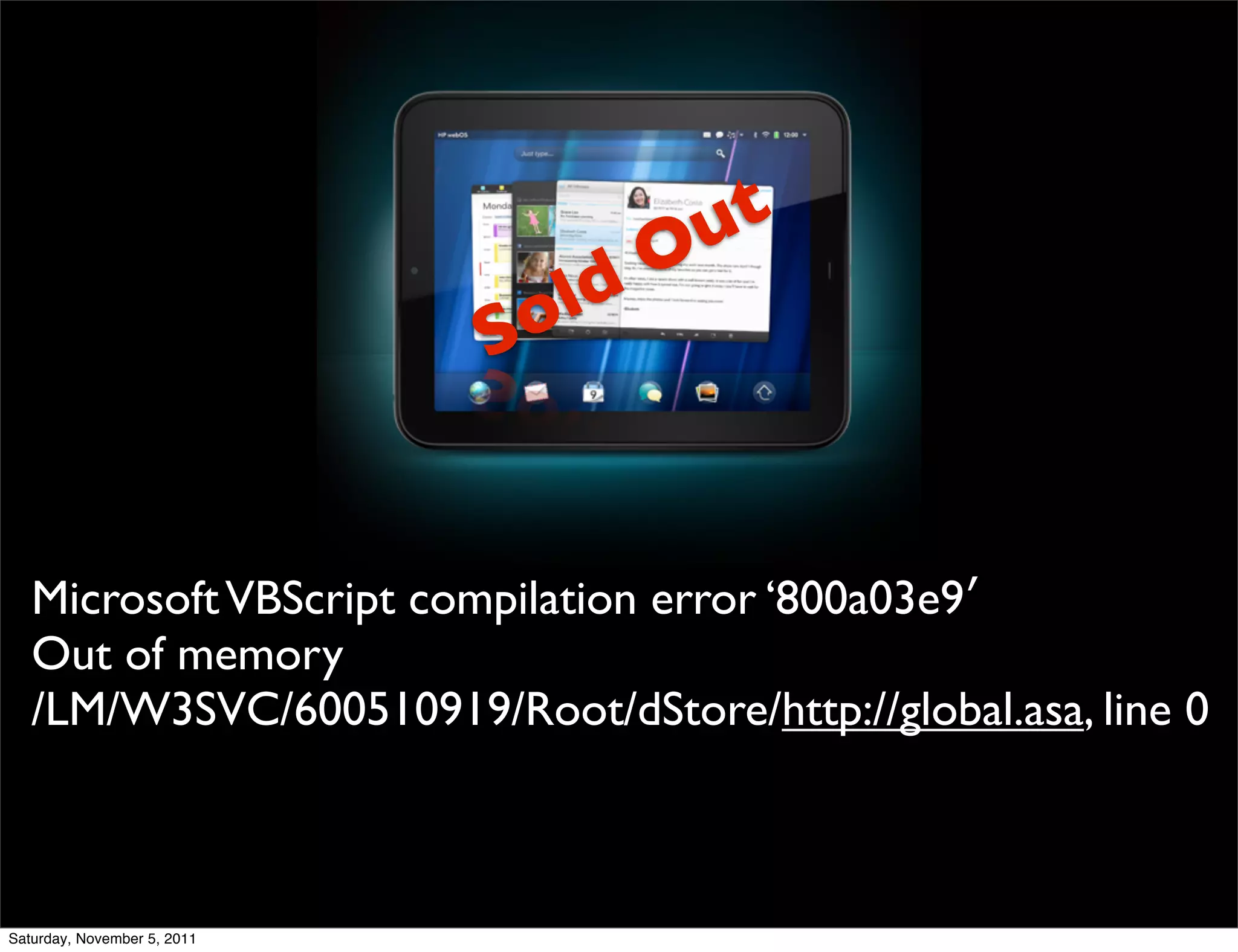 ut
                                  O
                              old
                             S


   Microsoft VBScript compilation error ‘800a03e9′
   Out of memory
   /LM/W3SVC/600510919/Root/dStore/http://global.asa, line 0



Saturday, November 5, 2011
 