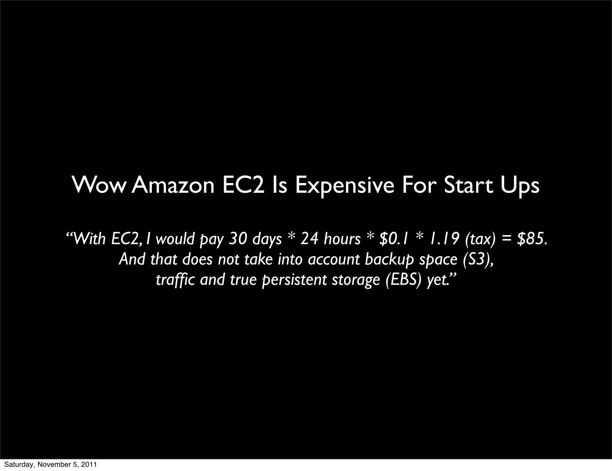 Wow Amazon EC2 Is Expensive For Start Ups

                 “With EC2, I would pay 30 days * 24 hours * $0.1 * 1.19 (tax) = $85.
                        And that does not take into account backup space (S3),
                              trafﬁc and true persistent storage (EBS) yet.”




Saturday, November 5, 2011
 