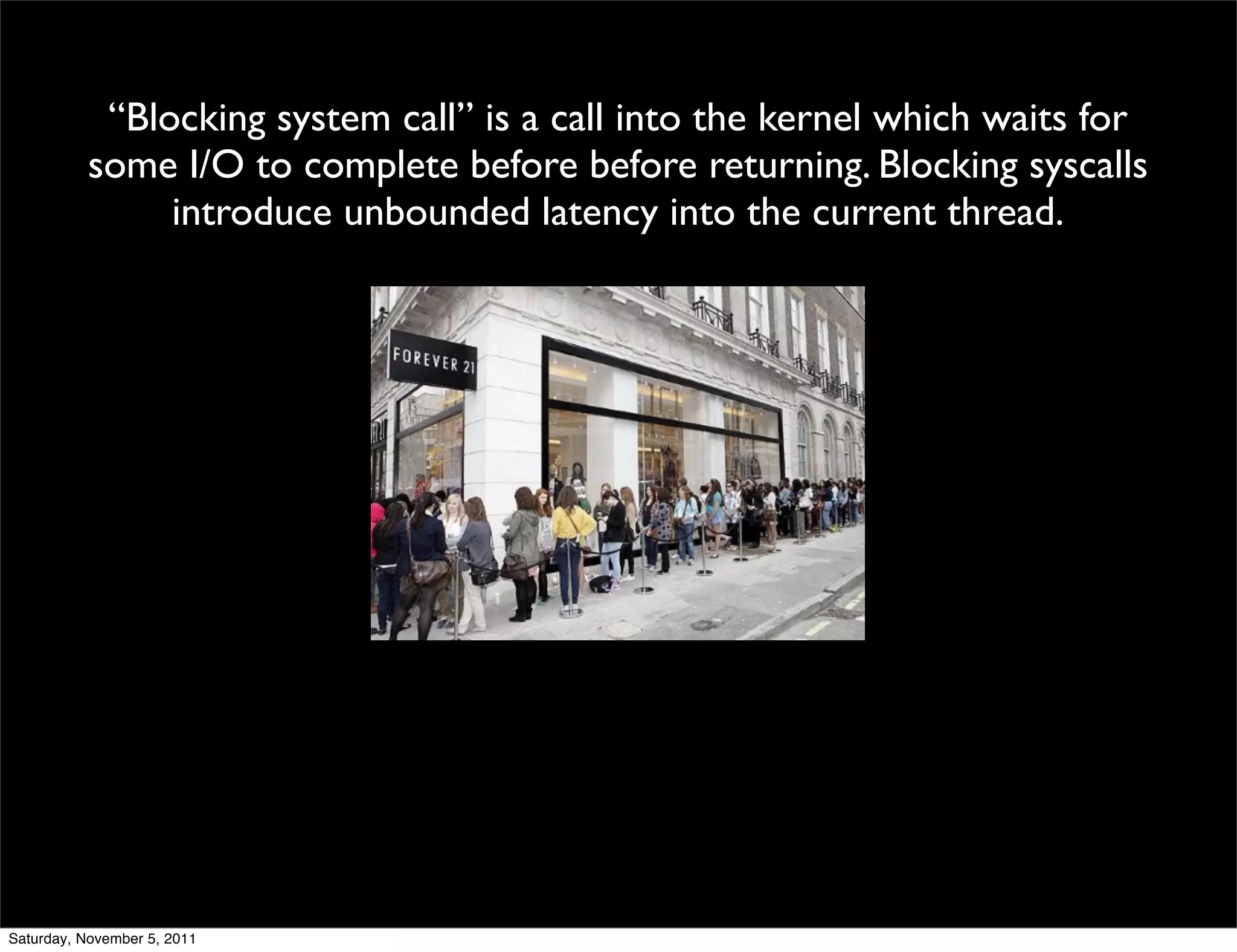 “Blocking system call” is a call into the kernel which waits for
          some I/O to complete before before returning. Blocking syscalls
               introduce unbounded latency into the current thread.




Saturday, November 5, 2011
 