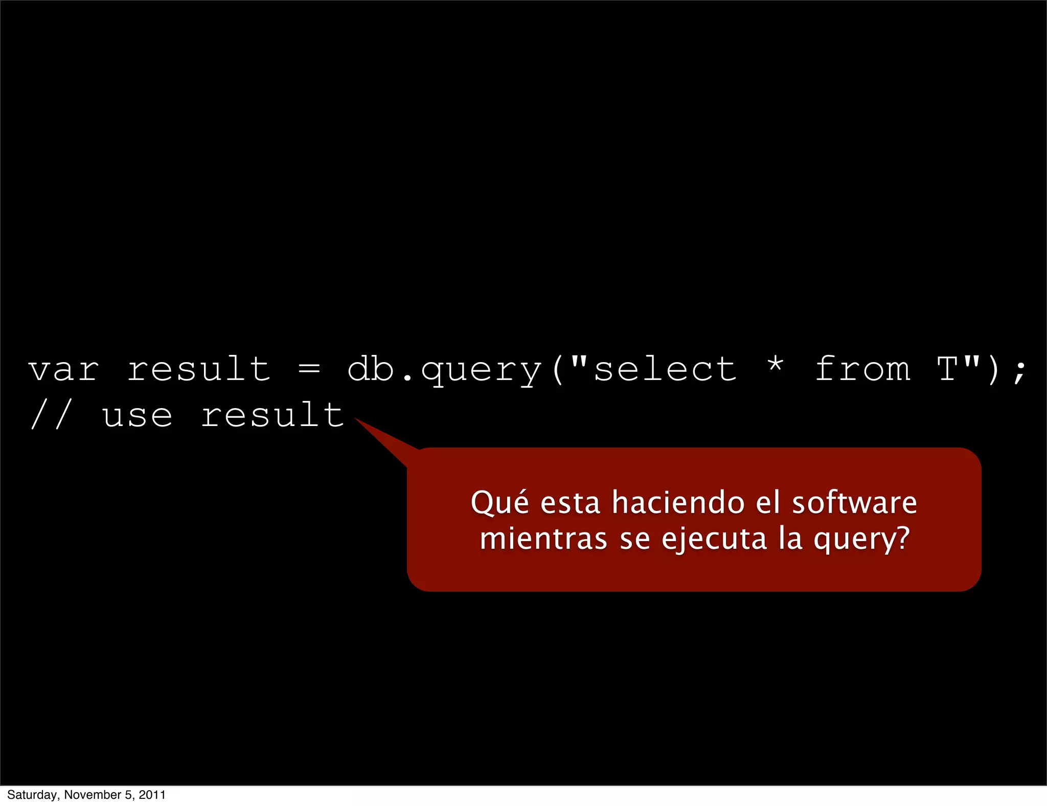 var result = db.query("select * from T");
   // use result

                             Qué esta haciendo el software
                             mientras se ejecuta la query?




Saturday, November 5, 2011
 