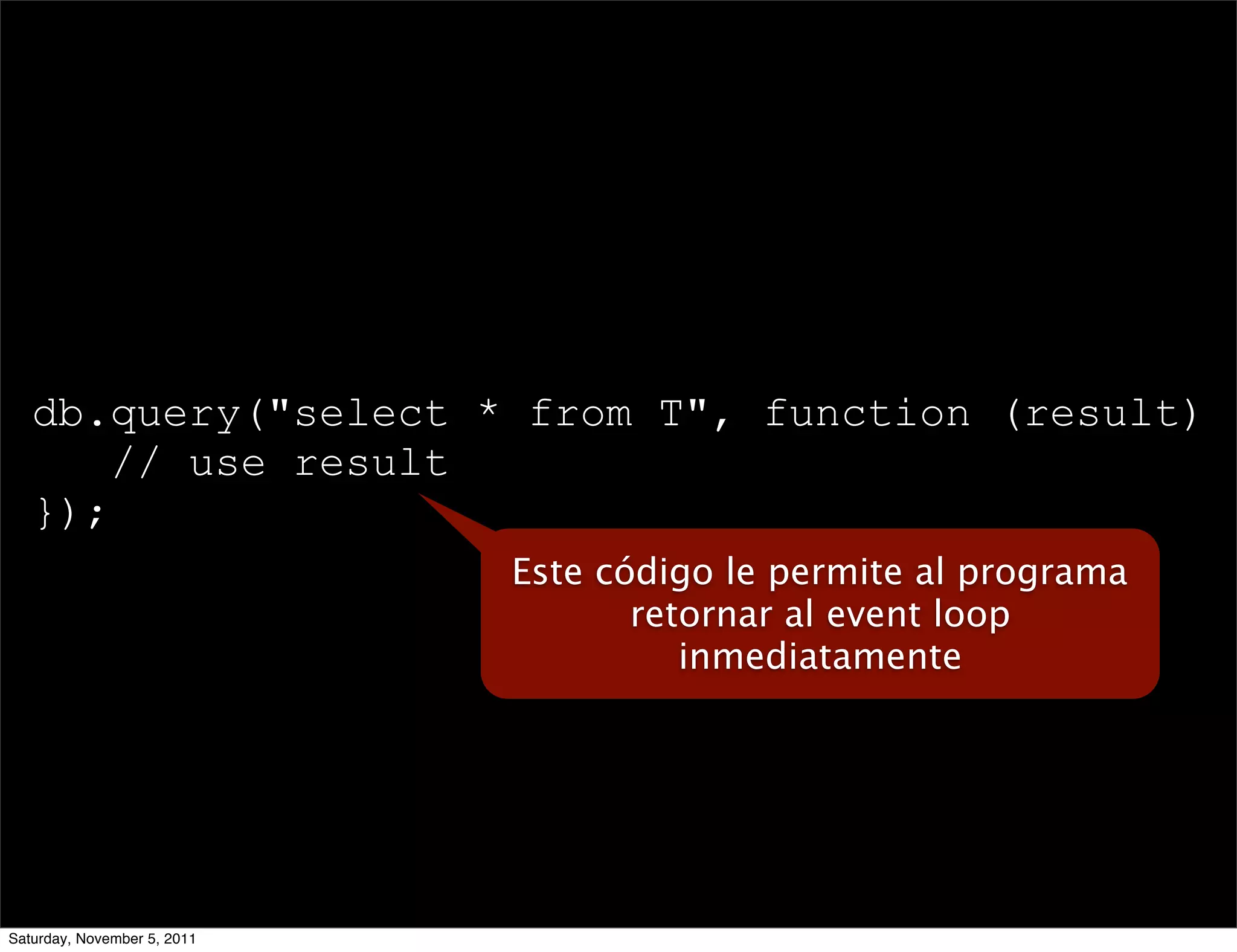 db.query("select * from T", function (result) {
       // use result
   });
                             Este código le permite al programa
                                    retornar al event loop
                                       inmediatamente




Saturday, November 5, 2011
 